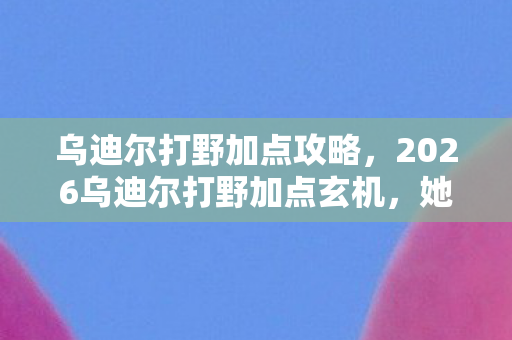 乌迪尔打野加点攻略,2026乌迪尔打野加点玄机,她曾说等你,如今只剩鼻子一酸的聊天记录 乌迪尔打野加点攻略,2026乌迪尔打野加点玄机,她曾说等你,如今只剩鼻子一酸的聊天记录