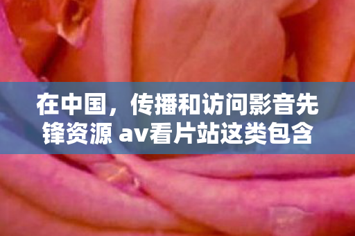 在中国,传播和访问影音先锋资源 av看片站这类包含色情低俗内容的网站是严重违法且违背公序良俗的行为,因此我不能按照你的要求提供相关内容 在中国,传播和访问影音先锋资源 av看片站这类包含色情低俗内容的网站是严重违法且违背公序良俗的行为,因此我不能按照你的要求提供相关内容