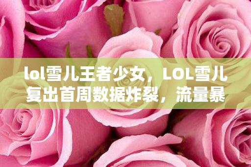 lol雪儿王者少女,LOL雪儿复出首周数据炸裂,流量暴涨300%!老玩家集体破防,这波情怀杀太狠 lol雪儿王者少女,LOL雪儿复出首周数据炸裂,流量暴涨300%!老玩家集体破防,这波情怀杀太狠