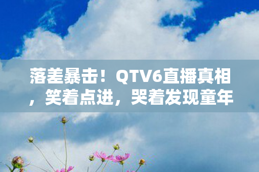 落差暴击！QTV6直播真相，笑着点进，哭着发现童年滤镜碎一地