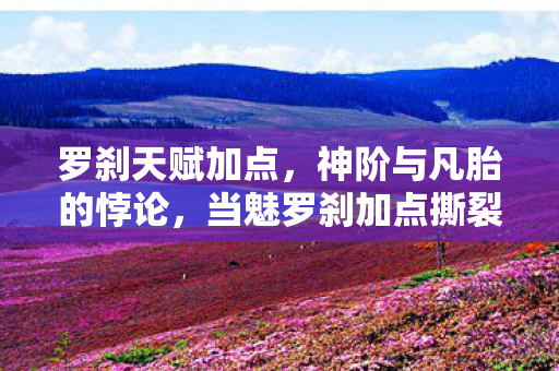 罗刹天赋加点，神阶与凡胎的悖论，当魅罗刹加点撕裂灵魂震颤的自由枷锁
