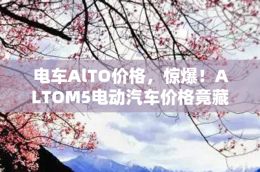 电车AlTO价格,惊爆!ALTOM5电动汽车价格竟藏着这等天机?速看! 电车AlTO价格,惊爆!ALTOM5电动汽车价格竟藏着这等天机?速看!