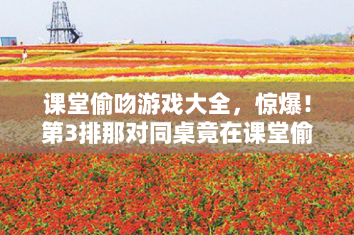课堂偷吻游戏大全,惊爆!第3排那对同桌竟在课堂偷吻?结局反转太意外! 课堂偷吻游戏大全,惊爆!第3排那对同桌竟在课堂偷吻?结局反转太意外!