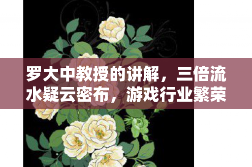 罗大中教授的讲解,三倍流水疑云密布,游戏行业繁荣背后,谁让玩家心寒至极? 罗大中教授的讲解,三倍流水疑云密布,游戏行业繁荣背后,谁让玩家心寒至极?