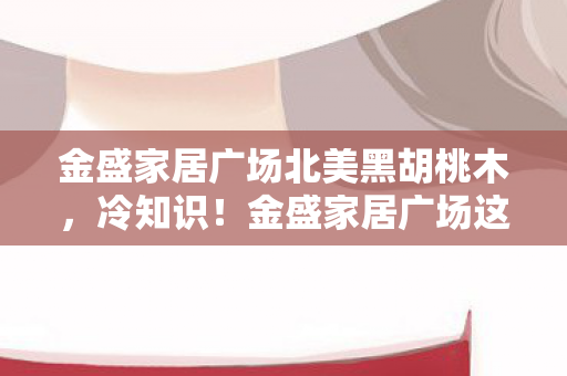 金盛家居广场北美黑胡桃木,冷知识!金盛家居广场这隐藏设定颠覆认知,十年玩家目瞪口呆! 金盛家居广场北美黑胡桃木,冷知识!金盛家居广场这隐藏设定颠覆认知,十年玩家目瞪口呆!