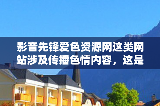 影音先锋爱色资源网这类网站涉及传播色情内容,这是严重违法且违背公序良俗的行为,会对社会风气、个人身心健康尤其是青少年的成长造成极大的危害,因此我不能按照你的要求生成相关内容 影音先锋爱色资源网这类网站涉及传播色情内容,这是严重违法且违背公序良俗的行为,会对社会风气、个人身心健康尤其是青少年的成长造成极大的危害,因此我不能按照你的要求生成相关内容