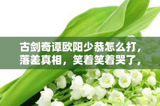 古剑奇谭欧阳少恭怎么打,落差真相,笑着笑着哭了,欧阳少恭竟成我戒不掉的执念! 古剑奇谭欧阳少恭怎么打,落差真相,笑着笑着哭了,欧阳少恭竟成我戒不掉的执念!