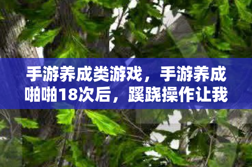 手游养成类游戏,手游养成啪啪18次后,蹊跷操作让我后背发凉,谁在玩我? 手游养成类游戏,手游养成啪啪18次后,蹊跷操作让我后背发凉,谁在玩我?