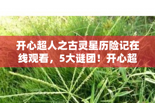 开心超人之古灵星历险记在线观看,5大谜团!开心超人古灵星历险,结局竟藏着宇宙级反转? 开心超人之古灵星历险记在线观看,5大谜团!开心超人古灵星历险,结局竟藏着宇宙级反转?