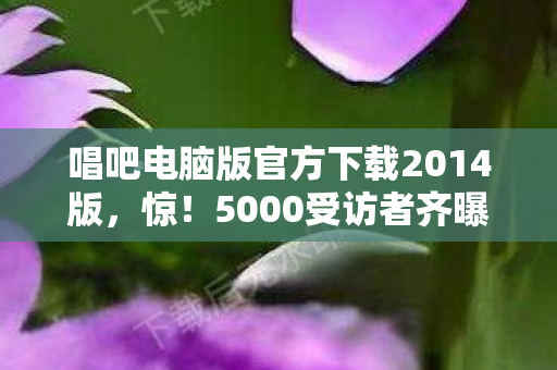 唱吧电脑版官方下载2014版,惊!5000受访者齐曝,2014唱吧电脑版下载疑云,老炮我当场绷不住! 唱吧电脑版官方下载2014版,惊!5000受访者齐曝,2014唱吧电脑版下载疑云,老炮我当场绷不住!