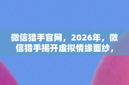 微信猎手官网,2026年,微信猎手揭开虚拟情缘面纱,那些深夜对话让我鼻子一酸 微信猎手官网,2026年,微信猎手揭开虚拟情缘面纱,那些深夜对话让我鼻子一酸