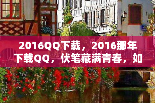 2016QQ下载,2016那年下载QQ,伏笔藏满青春,如今想起鼻子一酸 2016QQ下载,2016那年下载QQ,伏笔藏满青春,如今想起鼻子一酸