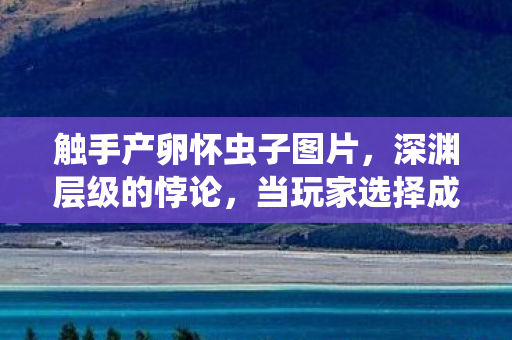 触手产卵怀虫子图片，深渊层级的悖论，当玩家选择成为孵化命运的触手，灵魂震颤于自由之茧