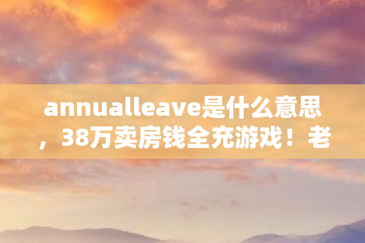 annualleave是什么意思，38万卖房钱全充游戏！老婆签离婚协议时，我才知这隐情多吓人！