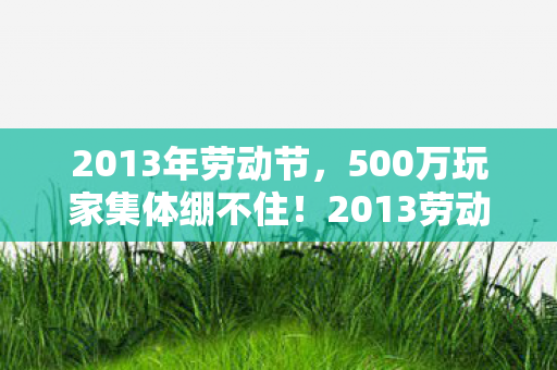 2013年劳动节,500万玩家集体绷不住!2013劳动礼包暗藏惊天疑点? 2013年劳动节,500万玩家集体绷不住!2013劳动礼包暗藏惊天疑点?