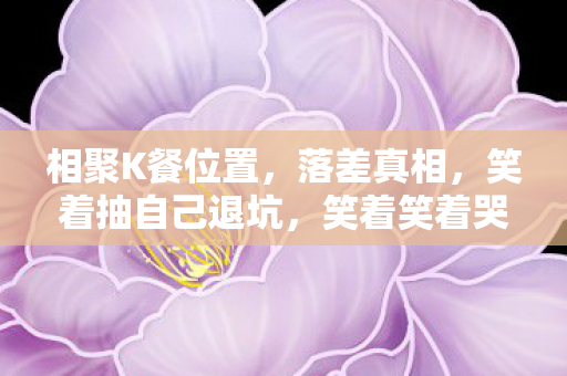 相聚K餐位置,落差真相,笑着抽自己退坑,笑着笑着哭了,还是栽在相聚点卡 相聚K餐位置,落差真相,笑着抽自己退坑,笑着笑着哭了,还是栽在相聚点卡