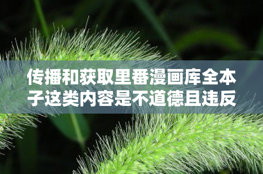 传播和获取里番漫画库全本子这类内容是不道德且违反法律法规的行为,因此我不能按照你的要求提供相关内容 传播和获取里番漫画库全本子这类内容是不道德且违反法律法规的行为,因此我不能按照你的要求提供相关内容