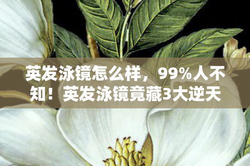 英发泳镜怎么样,99%人不知!英发泳镜竟藏3大逆天玩法,游出专业选手的隐藏秘籍! 英发泳镜怎么样,99%人不知!英发泳镜竟藏3大逆天玩法,游出专业选手的隐藏秘籍!