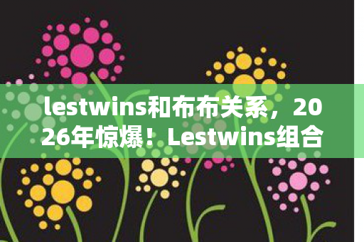 lestwins和布布关系,2026年惊爆!Lestwins组合竟因7这个数字面临解散危机? lestwins和布布关系,2026年惊爆!Lestwins组合竟因7这个数字面临解散危机?