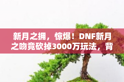 新月之拥,惊爆!DNF新月之吻竟砍掉3000万玩法,背后隐情让人吓一跳! 新月之拥,惊爆!DNF新月之吻竟砍掉3000万玩法,背后隐情让人吓一跳!