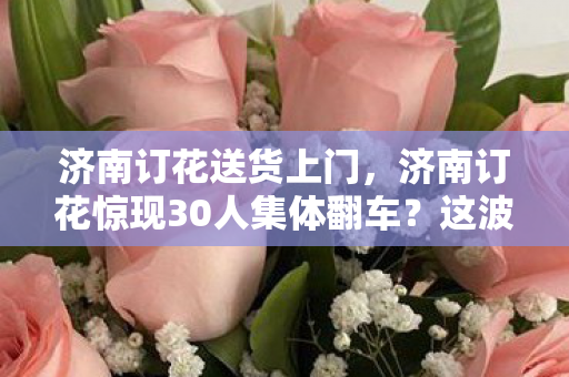 济南订花送货上门,济南订花惊现30人集体翻车?这波操作我直接绷不住! 济南订花送货上门,济南订花惊现30人集体翻车?这波操作我直接绷不住!
