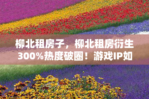 柳北租房子,柳北租房衍生300%热度破圈!游戏IP如何跨界音乐时尚引爆潮流 柳北租房子,柳北租房衍生300%热度破圈!游戏IP如何跨界音乐时尚引爆潮流