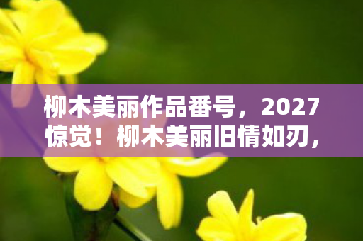 柳木美丽作品番号,2027惊觉!柳木美丽旧情如刃,那些过往竟让鼻子一酸 柳木美丽作品番号,2027惊觉!柳木美丽旧情如刃,那些过往竟让鼻子一酸