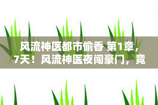 风流神医都市偷香 第1章,7天!风流神医夜闯豪门,竟揭开惊天秘密?心跳加速! 风流神医都市偷香 第1章,7天!风流神医夜闯豪门,竟揭开惊天秘密?心跳加速!