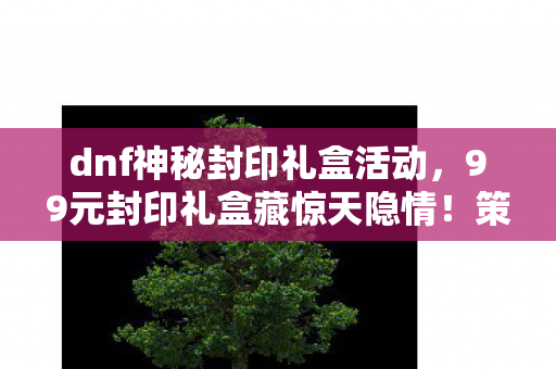 dnf神秘封印礼盒活动,99元封印礼盒藏惊天隐情!策划拍桌方案被毙,这操作真让人吓一跳! dnf神秘封印礼盒活动,99元封印礼盒藏惊天隐情!策划拍桌方案被毙,这操作真让人吓一跳!