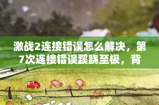 激战2连接错误怎么解决,第7次连接错误蹊跷至极,背后真相让人后背发凉! 激战2连接错误怎么解决,第7次连接错误蹊跷至极,背后真相让人后背发凉!