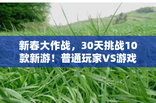 新春大作战,30天挑战10款新游!普通玩家VS游戏制作人,谁先泪洒春季战场? 新春大作战,30天挑战10款新游!普通玩家VS游戏制作人,谁先泪洒春季战场?