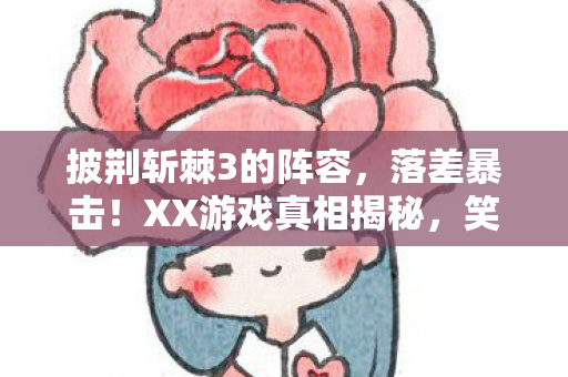 披荆斩棘3的阵容,落差暴击!XX游戏真相揭秘,笑着骂完,最后哭着打开 披荆斩棘3的阵容,落差暴击!XX游戏真相揭秘,笑着骂完,最后哭着打开