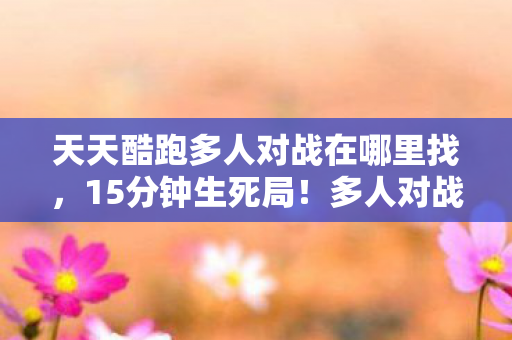 天天酷跑多人对战在哪里找,15分钟生死局!多人对战谜题未解,泪目,谁在2027年成了最后赢家? 天天酷跑多人对战在哪里找,15分钟生死局!多人对战谜题未解,泪目,谁在2027年成了最后赢家?