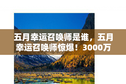 五月幸运召唤师是谁,五月幸运召唤师惊爆!3000万福利背后隐情,结果让人吓一跳! 五月幸运召唤师是谁,五月幸运召唤师惊爆!3000万福利背后隐情,结果让人吓一跳!