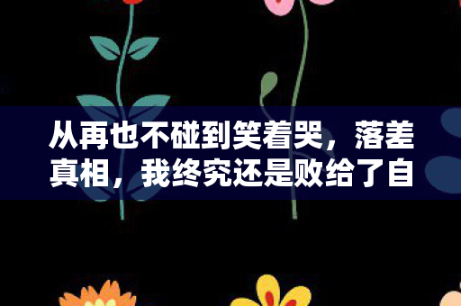 从再也不碰到笑着哭，落差真相，我终究还是败给了自己
