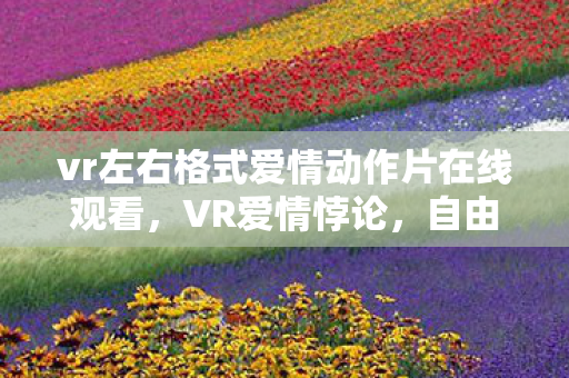 vr左右格式爱情动作片在线观看，VR爱情悖论，自由意志下的灵魂震颤