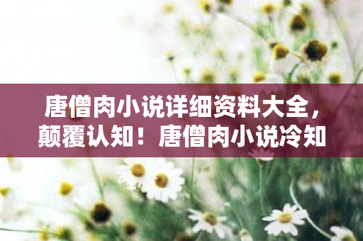 唐僧肉小说详细资料大全，颠覆认知！唐僧肉小说冷知识大揭秘，真相让人目瞪口呆