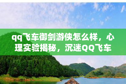 qq飞车御剑游侠怎么样，心理实验揭秘，沉迷QQ飞车御剑游侠，多巴胺陷阱细思极恐！