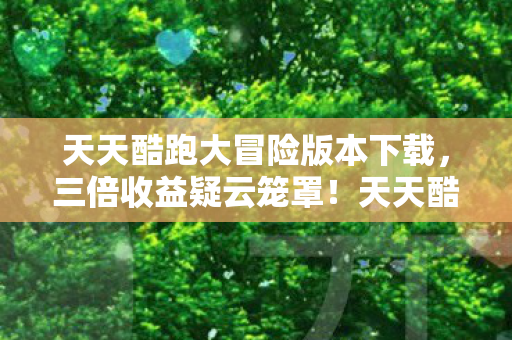 天天酷跑大冒险版本下载,三倍收益疑云笼罩!天天酷跑大冒险,繁荣背后谁在让玩家心寒? 天天酷跑大冒险版本下载,三倍收益疑云笼罩!天天酷跑大冒险,繁荣背后谁在让玩家心寒?