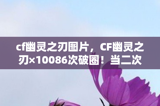 cf幽灵之刃图片,CF幽灵之刃×10086次破圈!当二次元刀锋劈开三次元冰箱的荒诞物语 cf幽灵之刃图片,CF幽灵之刃×10086次破圈!当二次元刀锋劈开三次元冰箱的荒诞物语