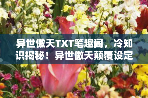 异世傲天TXT笔趣阁，冷知识揭秘！异世傲天颠覆设定大公开，玩家目瞪口呆！