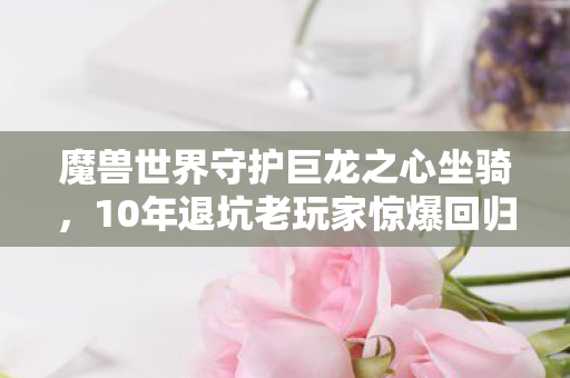 魔兽世界守护巨龙之心坐骑，10年退坑老玩家惊爆回归！守护巨龙之心竟藏着这致命秘密？