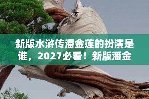 新版水浒传潘金莲的扮演是谁,2027必看!新版潘金莲3大颠覆设定,玩家直呼这剧情我裂开 新版水浒传潘金莲的扮演是谁,2027必看!新版潘金莲3大颠覆设定,玩家直呼这剧情我裂开