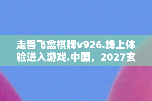 走兽飞禽棋牌v926.线上体验进入游戏.中国,2027玄机暗藏,当走兽飞禽在棋盘沉默,我赌上了整个人生? 走兽飞禽棋牌v926.线上体验进入游戏.中国,2027玄机暗藏,当走兽飞禽在棋盘沉默,我赌上了整个人生?