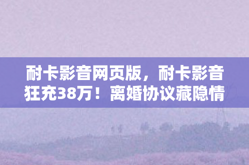 耐卡影音网页版，耐卡影音狂充38万！离婚协议藏隐情，妻子发现时吓一跳！