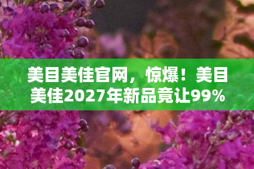 美目美佳官网,惊爆!美目美佳2027年新品竟让99%的人瞳孔地震? 美目美佳官网,惊爆!美目美佳2027年新品竟让99%的人瞳孔地震?