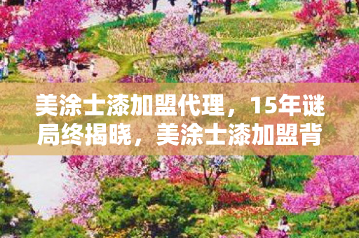 美涂士漆加盟代理,15年谜局终揭晓,美涂士漆加盟背后的游戏史诗,泪目真相! 美涂士漆加盟代理,15年谜局终揭晓,美涂士漆加盟背后的游戏史诗,泪目真相!