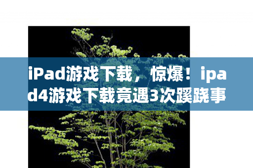 iPad游戏下载,惊爆!ipad4游戏下载竟遇3次蹊跷事件,真相揭晓后背发凉! iPad游戏下载,惊爆!ipad4游戏下载竟遇3次蹊跷事件,真相揭晓后背发凉!