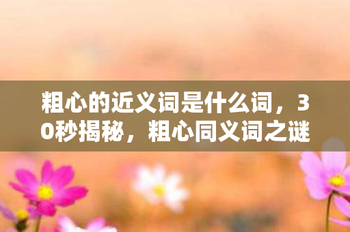 粗心的近义词是什么词,30秒揭秘,粗心同义词之谜,泪目发现竟藏在这串数字里 粗心的近义词是什么词,30秒揭秘,粗心同义词之谜,泪目发现竟藏在这串数字里