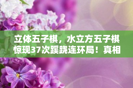 立体五子棋,水立方五子棋惊现37次蹊跷连环局!真相揭晓时后背发凉 立体五子棋,水立方五子棋惊现37次蹊跷连环局!真相揭晓时后背发凉